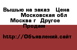 Вышью на заказ › Цена ­ 3 000 - Московская обл., Москва г. Другое » Продам   